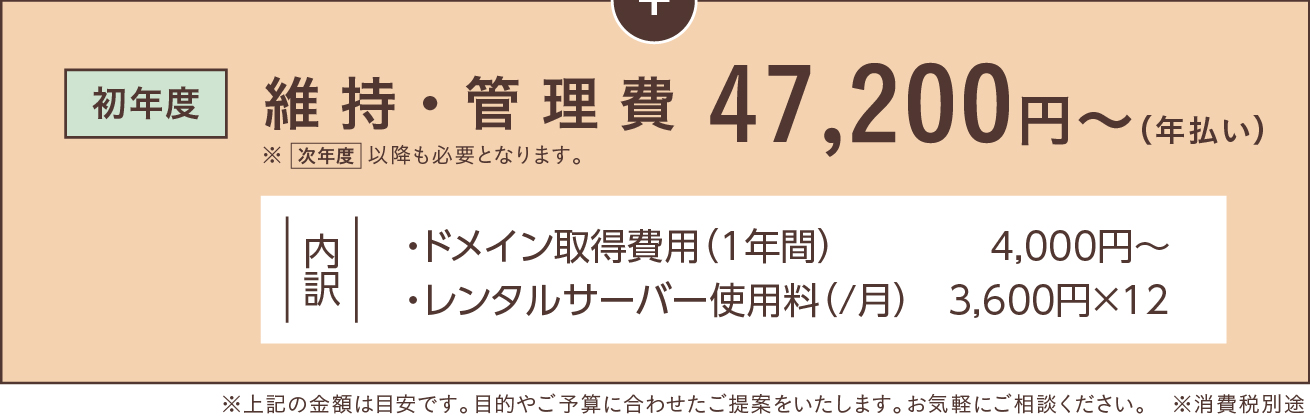 [初年度]維持・管理費  47,200円〜（年払い）※次年度以降も必要となります。（内訳 ・ドメイン取得費用（1年間）　　      4,000円〜、・レンタルサーバー使用料（/月）   3,600円×12）※この金額は目安です。目的やご予算に合わせたご提案をいたします。お気軽にご相談ください。※消費税別途