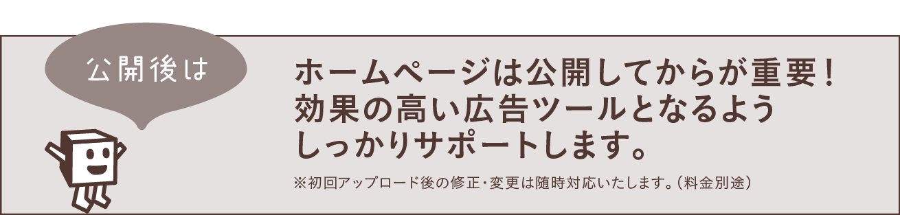 公開後はホームページは公開してからが重要！効果の高い広告ツールとなるようしっかりサポートします。※初回アップロード後の修正・変更は随時対応いたします。（料金別途）