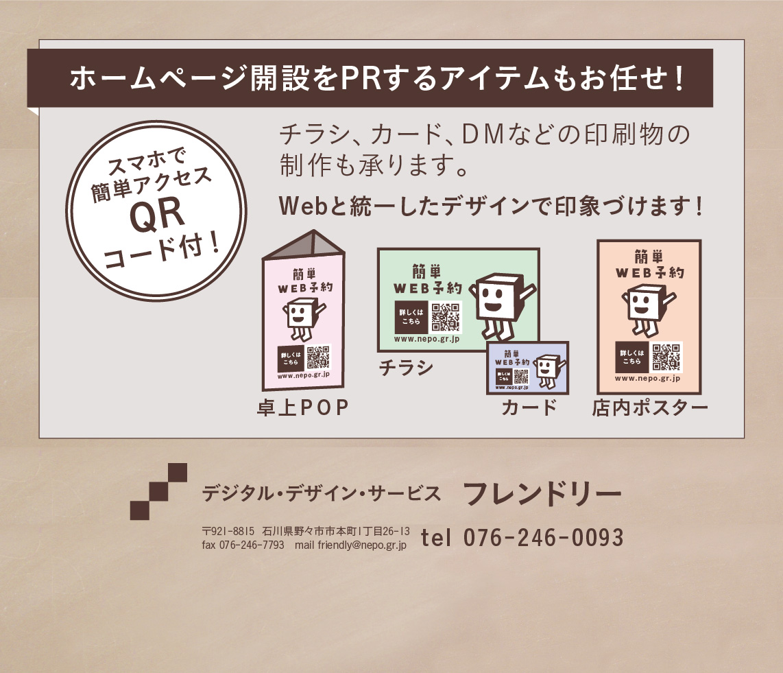 ホームページ開設をPRするアイテムもお任せ！卓上POP、チラシ、カード、店内ポスター、ＤＭなどの印刷物の制作も承ります。Webと統一したデザインで印象づけます！スマホで簡単アクセス「QRコード」付です。お問い合わせは、デジタル・デザイン・サービス フレンドリー 〒921-8815  石川県野々市市本町1丁目26-13 fax 076-246-7793　mail friendly@nepo.gr.jp tel 076-246-0093